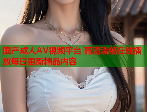 国产成人AV视频平台 高清流畅在线播放每日更新精品内容