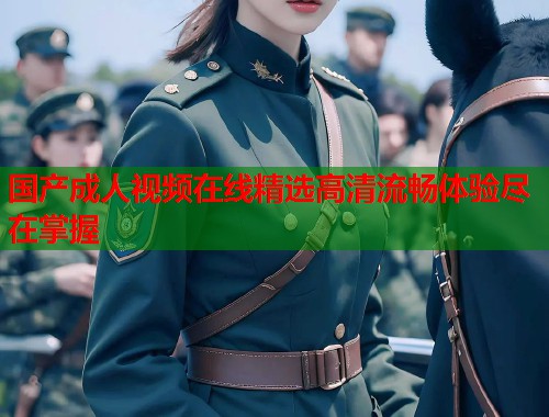 国产成人视频在线精选高清流畅体验尽在掌握