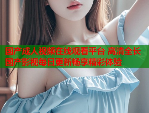 国产成人视频在线观看平台 高清全长国产影视每日更新畅享精彩体验