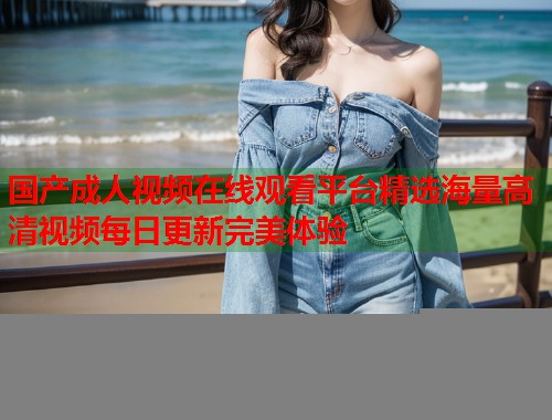 国产成人视频在线观看平台精选海量高清视频每日更新完美体验