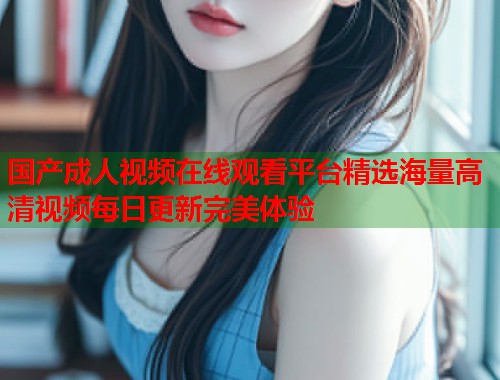 国产成人视频在线观看平台精选海量高清视频每日更新完美体验
