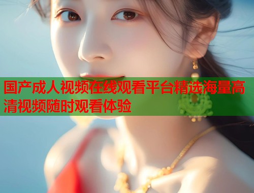 国产成人视频在线观看平台精选海量高清视频随时观看体验