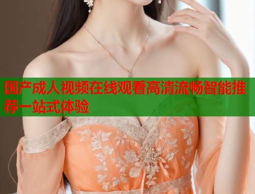 国产成人视频在线观看高清流畅智能推荐一站式体验