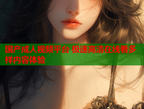 国产成人视频平台 极速高清在线看多样内容体验