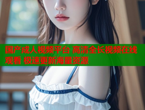 国产成人视频平台 高清全长视频在线观看 极速更新海量资源