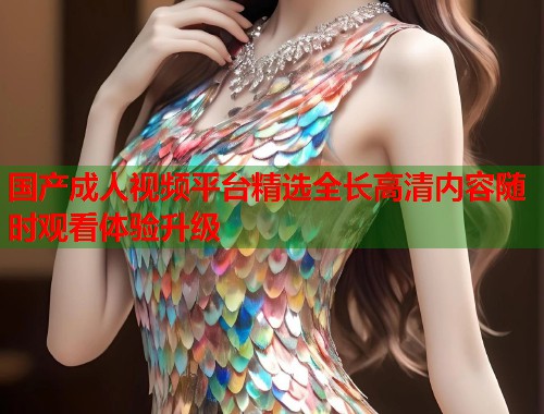 国产成人视频平台精选全长高清内容随时观看体验升级