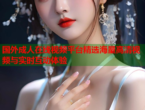 国外成人在线视频平台精选海量高清视频与实时互动体验