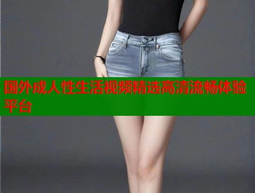 国外成人性生活视频精选高清流畅体验平台