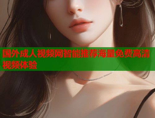 国外成人视频网智能推荐海量免费高清视频体验