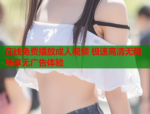 在线免费播放成人视频 极速高清无限畅享无广告体验