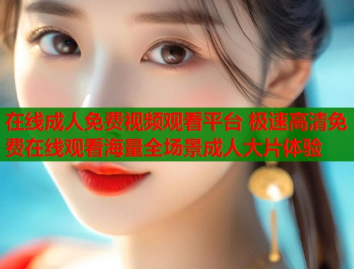 在线成人免费视频观看平台 极速高清免费在线观看海量全场景成人大片体验