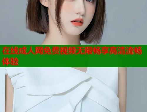 在线成人网免费视频无限畅享高清流畅体验