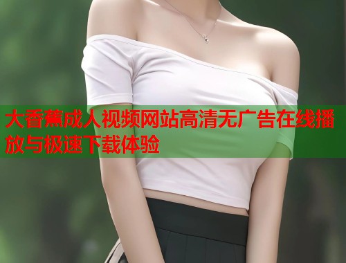 大香蕉成人视频网站高清无广告在线播放与极速下载体验
