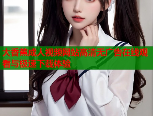 大香蕉成人视频网站高清无广告在线观看与极速下载体验