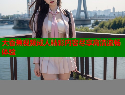 大香蕉视频成人精彩内容尽享高清流畅体验