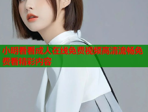 小明看看成人在线免费视频高清流畅免费看精彩内容