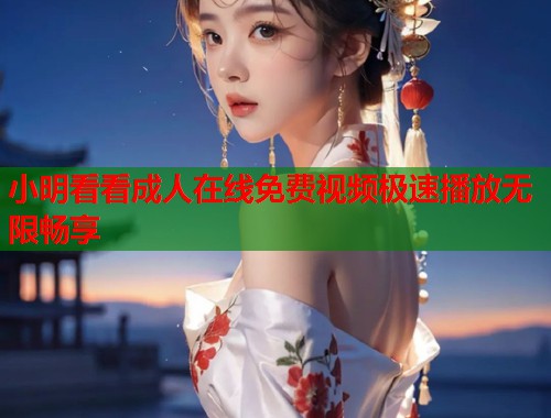 小明看看成人在线免费视频极速播放无限畅享
