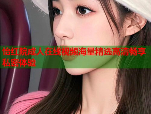 怡红院成人在线视频海量精选高清畅享私密体验