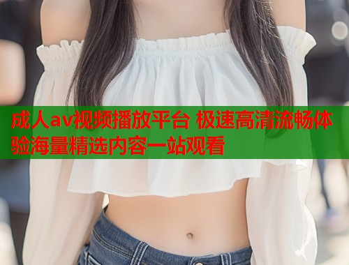 成人av视频播放平台 极速高清流畅体验海量精选内容一站观看