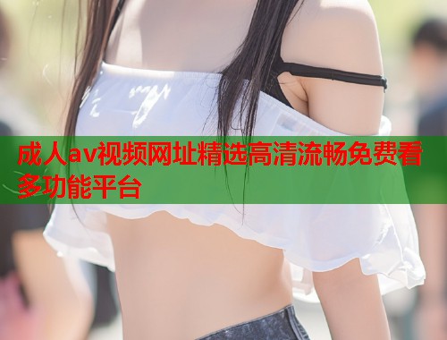 成人av视频网址精选高清流畅免费看多功能平台