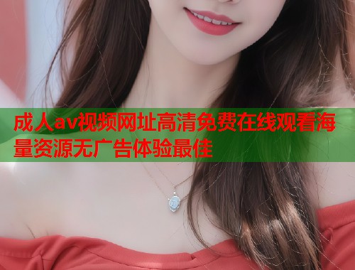成人av视频网址高清免费在线观看海量资源无广告体验最佳