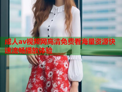 成人av视频网高清免费看海量资源快速流畅播放体验