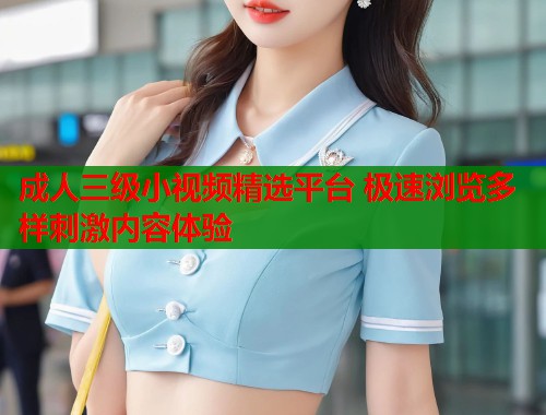 成人三级小视频精选平台 极速浏览多样刺激内容体验