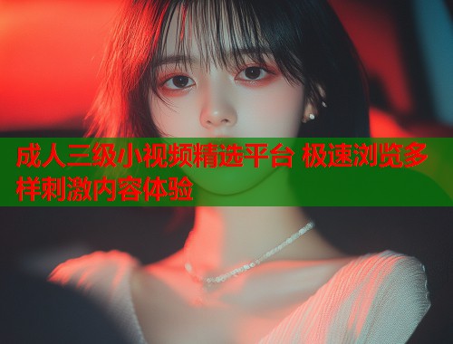成人三级小视频精选平台 极速浏览多样刺激内容体验