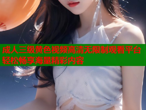 成人三级黄色视频高清无限制观看平台轻松畅享海量精彩内容