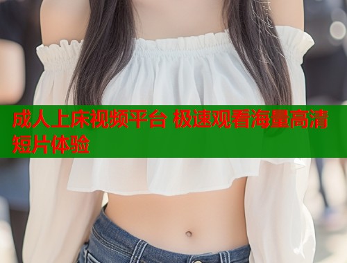 成人上床视频平台 极速观看海量高清短片体验