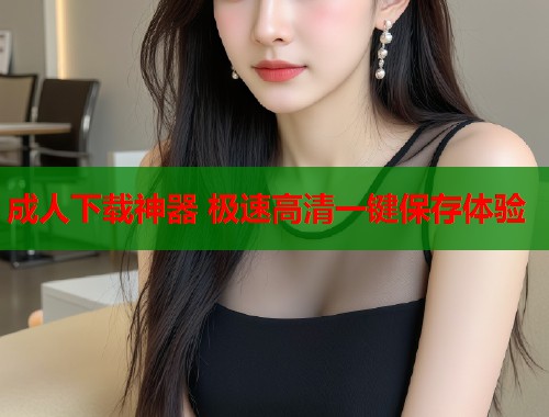 成人下载神器 极速高清一键保存体验