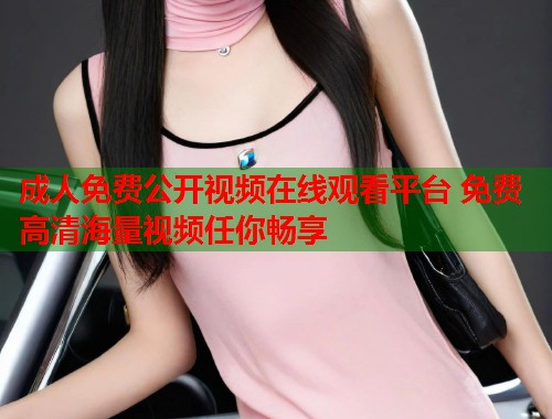 成人免费公开视频在线观看平台 免费高清海量视频任你畅享