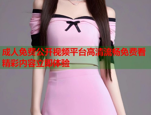 成人免费公开视频平台高清流畅免费看精彩内容立即体验