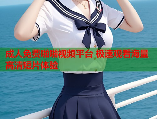 成人免费啪啪视频平台 极速观看海量高清短片体验