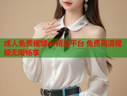 成人免费视频av精选平台 免费高清视频无限畅享