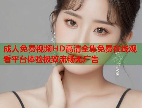 成人免费视频HD高清全集免费在线观看平台体验极致流畅无广告