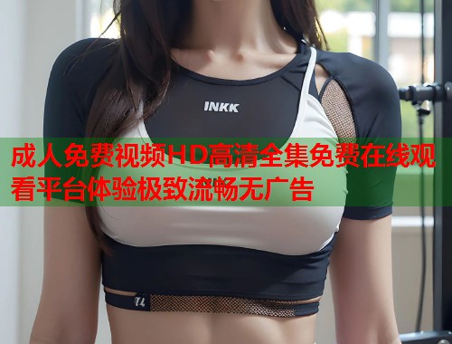 成人免费视频HD高清全集免费在线观看平台体验极致流畅无广告