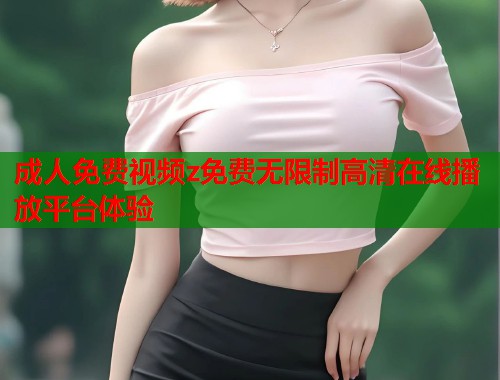 成人免费视频z免费无限制高清在线播放平台体验