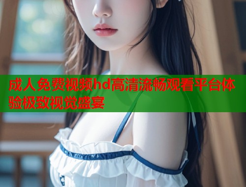 成人免费视频hd高清流畅观看平台体验极致视觉盛宴