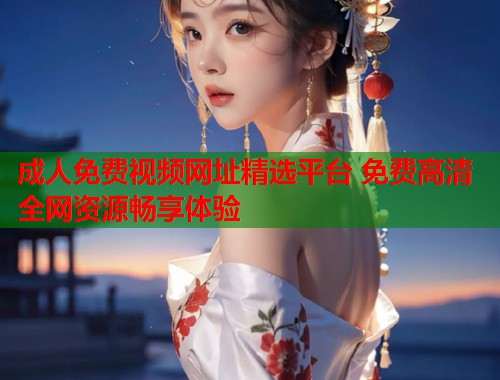 成人免费视频网址精选平台 免费高清全网资源畅享体验