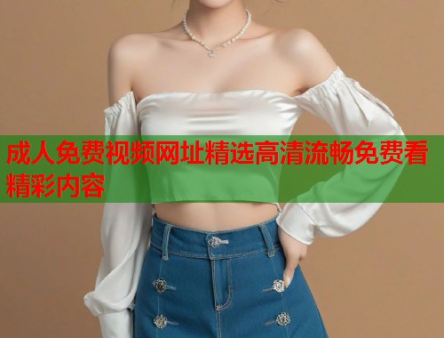 成人免费视频网址精选高清流畅免费看精彩内容