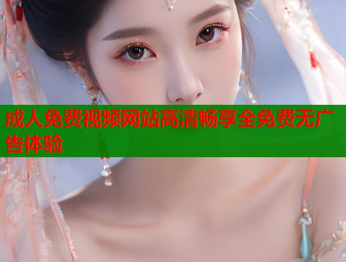 成人免费视频网站高清畅享全免费无广告体验