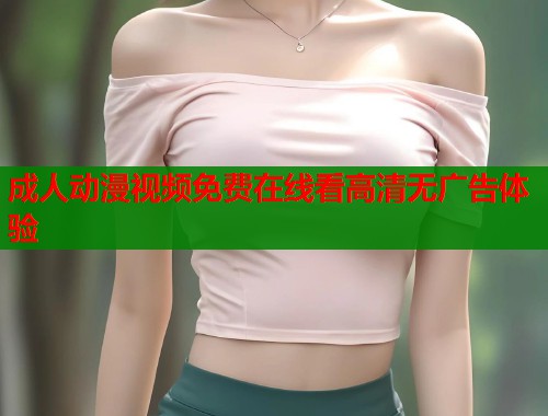 成人动漫视频免费在线看高清无广告体验