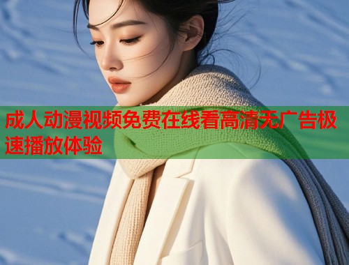成人动漫视频免费在线看高清无广告极速播放体验