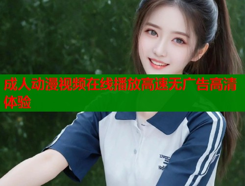 成人动漫视频在线播放高速无广告高清体验