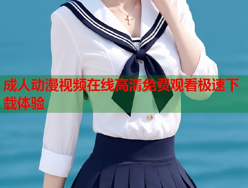 成人动漫视频在线高清免费观看极速下载体验